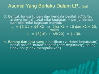 Asumsi Yang Berlaku Dalam LP...lanjt
3. Bentuk fungsi tujuan dan kendala besifat aditivity,
artinya jumlah total nilai kegiatan = penjumlahan
dari nilai-nilai kegiatan individu :
L = $3 X1 + $5 X2 ⇒ Jika X1 = 10 dan X2 = 20,
maka
L = $3(10) + $5(20) = $ 130.
4. Barang dan jasa yang dihasilkan (variabel keputusan)
harus positif bukan negatif (non negatively) paling
tidak nol (tidak menghasilkan)
 