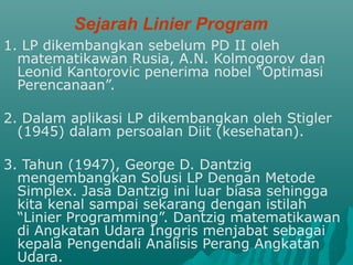 Sejarah Linier Program
1. LP dikembangkan sebelum PD II oleh
matematikawan Rusia, A.N. Kolmogorov dan
Leonid Kantorovic penerima nobel “Optimasi
Perencanaan”.
2. Dalam aplikasi LP dikembangkan oleh Stigler
(1945) dalam persoalan Diit (kesehatan).
3. Tahun (1947), George D. Dantzig
mengembangkan Solusi LP Dengan Metode
Simplex. Jasa Dantzig ini luar biasa sehingga
kita kenal sampai sekarang dengan istilah
“Linier Programming”. Dantzig matematikawan
di Angkatan Udara Inggris menjabat sebagai
kepala Pengendali Analisis Perang Angkatan
Udara.
 
