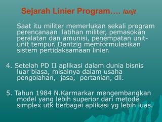 Sejarah Linier Program…. lanjt
Saat itu militer memerlukan sekali program
perencanaan latihan militer, pemasokan
peralatan dan amunisi, penempatan unit-
unit tempur. Dantzig memformulasikan
sistem pertidaksamaan linier.
4. Setelah PD II aplikasi dalam dunia bisnis
luar biasa, misalnya dalam usaha
pengolahan, jasa, pertanian, dll.
5. Tahun 1984 N.Karmarkar mengembangkan
model yang lebih superior dari metode
simplex utk berbagai aplikasi yg lebih luas.
 