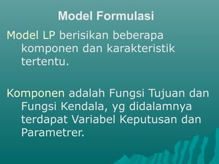 Model Formulasi
Model LP berisikan beberapa
komponen dan karakteristik
tertentu.
Komponen adalah Fungsi Tujuan dan
Fungsi Kendala, yg didalamnya
terdapat Variabel Keputusan dan
Parametrer.
 