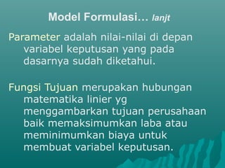 Model Formulasi… lanjt
Parameter adalah nilai-nilai di depan
variabel keputusan yang pada
dasarnya sudah diketahui.
Fungsi Tujuan merupakan hubungan
matematika linier yg
menggambarkan tujuan perusahaan
baik memaksimumkan laba atau
meminimumkan biaya untuk
membuat variabel keputusan.
 