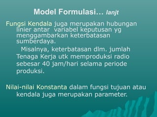 Model Formulasi… lanjt
Fungsi Kendala juga merupakan hubungan
linier antar variabel keputusan yg
menggambarkan keterbatasan
sumberdaya.
Misalnya, keterbatasan dlm. jumlah
Tenaga Kerja utk memproduksi radio
sebesar 40 jam/hari selama periode
produksi.
Nilai-nilai Konstanta dalam fungsi tujuan atau
kendala juga merupakan parameter.
 