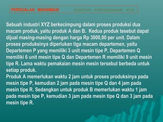 Sebuah industri XYZ berkecimpung dalam proses produksi dua
macam produk, yaitu produk A dan B. Kedua produk tesebut dapat
dijual masing-masing dengan harga Rp 3000,00 per unit. Dalam
proses produksinya diperlukan tiga macam departemen, yaitu
Departemen P yang memiliki 3 unit mesin tipe P, Departemen Q
memiliki 6 unit mesin tipe Q dan Departemen R memiliki 9 unit mesin
tipe R. Lama waktu pemakaian mesin mesin tersebut berbeda untuk
setiap produk.
Produk A memerlukan waktu 2 jam untuk proses produksinya pada
mesin tipe P, kemudian 2 jam pada mesin tipe Q dan 4 jam pada
mesin tipe R. Sedangkan untuk produk B memerlukan waktu 1 jam
pada mesin tipe P, kemudian 3 jam pada mesin tipe Q dan 3 jam pada
mesin tipe R.
PERSOALAN MAKSIMASI . CONTOH : PERUSAHAAN XYZ
 