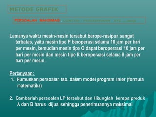 Lamanya waktu mesin-mesin tersebut berope-rasipun sangat
terbatas, yaitu mesin tipe P beroperasi selama 10 jam per hari
per mesin, kemudian mesin tipe Q dapat beroperaasi 10 jam per
hari per mesin dan mesin tipe R beroperaasi selama 8 jam per
hari per mesin.
Pertanyaan:
1. Rumuskan persoalan tsb. dalam model program linier (formula
matematika)
2. Gambarlah persoalan LP tersebut dan Hitunglah berapa produk
A dan B harus dijual sehingga penerimaannya maksimal
METODE GRAFIK
PERSOALAN MAKSIMASI . CONTOH : PERUSAHAAN XYZ ....lanjt
 