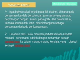 Variabel SlackVariabel Slack
 Ingat bahwa solusi terjadi pada titik ekstrim, di mana garis
persamaan kendala berpotongan satu sama yang lain atau
berpotongan dengan sumbu pada grafk. Jadi dalam hal ini,
kendala-kendala tsb. lebih dipertimbangkan sebagai
persamaan daripada pertidaksamaan.
 Prosedur baku untuk merubah pertidaksamaan kendala
menjadi persamaan, adalah dengan menambah sebuah
variabel baru ke dalam masing-masing kendala, yang disebut
sebagai variabel slack.
-
Metode Grafik / Maksimasi
 