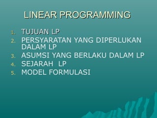 LINEAR PROGRAMMINGLINEAR PROGRAMMING
1.1. TUJUAN LPTUJUAN LP
2. PERSYARATAN YANG DIPERLUKAN
DALAM LP
3. ASUMSI YANG BERLAKU DALAM LP
4. SEJARAH LP
5. MODEL FORMULASI
 
