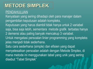 PENDAHULUAN
Kenyataan yang sering dihadapi oleh para manajer dalam
pengambilan keputusan adalah kompleks.
Keputusan yang harus diambil tidak hanya untuk 2 variabel
saja, bisa saja lebih, sementara metode grafik terbatas hanya
2 demensi atau paling banyak mencakup 3 variabel.
Untuk mengatasi persoalan linier programming yang kompleks
jelas menjadi tidak sederhana.
Satu cara sederhana (simple) dan efisien yang dapat
menyelesaikan persoalan adalah dengan Metode Smplex, di
mana metode ini menggunakan tabel yang unik yang sering
disebut “Tabel Simplek”
METODE SIMPLEKMETODE SIMPLEK
 