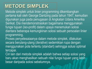 Metode simplek untuk linier programming dikembangkan
pertama kali oleh George Dantzing pada tahun 1947, kemudian
digunakan juga pada penugasan di Angkatan Udara Amerika
Serikat. Dia mendemonstrasikan bagaimana menggunakan
fungsi tujuan (iso-profit) dalam upaya menemukan solosi
diantara beberapa kemungkinan solosi sebuah persoalan linier
programming.
Proses penyelesaiaanya dalam metode simplek, dilakukan
secara berulang-ulang (iterative) sedemikian rupa dengan
menggunakan pola tertentu (standart) sehingga solusi optimal
tercapai.
Ciri lain dari metode simplek adalah bahwa setiap solosi yang
baru akan menghasilkan sebuah nilai fungsi tujuan yang lebih
besar daripada solosi sebelumnya.
METODE SIMPLEKMETODE SIMPLEK
 