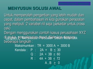 MENYUSUN SOLUSI AWALMENYUSUN SOLUSI AWAL
Untuk memperoleh pengertian yang lebih mudah danUntuk memperoleh pengertian yang lebih mudah dan
cepat, dalam pembahasan ini kita gunakan persoalancepat, dalam pembahasan ini kita gunakan persoalan
yang meliputi 2 variabel riil sajayang meliputi 2 variabel riil saja (sekedar untuk cross(sekedar untuk cross
cek)cek)
Dengan menggunakan contoh kasus perusahaan XYZDengan menggunakan contoh kasus perusahaan XYZ
di muka, penyelesaian dapat dilakukan dengandi muka, penyelesaian dapat dilakukan dengan
beberapa langkah :beberapa langkah :
Langkah 1. Menyususun Persoalan Dalam Matematik
Maksimumkan : TR = 3000 A + 3000 B
Kendala : P : 2A + B < 30
Q : 2A + 3B < 60
R : 4A + 3B < 72
A , B > 0
Metode Simplek / Maksimasi
 