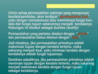 DUALITAS ANTARA MAKSIMASI dan MINIMASI
Untuk setiap permasalahan optimasi yang mempunyai
kendala/pembatas, akan terdapat “permasalahan dual”,
yaitu dengan memaksimasi atau meminimasi fungsi ken-
dala dan fungsi tujuan sebelumnya menjadi kendalanya.
Hubungan ini disebut sebagai dualitas (duality)
Permasalahan yang pertama disebut dengan “primal”
dan permasalahan kedua disebut dengan “dual”.
Jadi misalnya, jika permasalahan primalnya adalah
maksimasi tujuan dengan kendala tertentu, maka
sekarang menjadi dual, yaitu minimasi kendala dengan
kendalanya adalah fungsi tujuannya.
Demikian sebaliknya, jika permasalahan primalnya adalah
menimasi tujuan dengan kendala tertentu, maka sekarang
menjadi maksimasi kendala dengan fungsi tujuan
sebagai kendalanya.
 