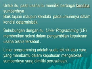 Untuk itu, pasti usaha itu memiliki berbagai kendalakendala
sumberdaya
Baik tujuan maupun kendala pada umumnya dalam
kondisi deterministik.
Sehubungan dengan itu, Linier Programming (LP)
memberikan solusi dalam pengambilan keputusan
usaha bisnis tersebut .
Linier programming adalah suatu teknik atau cara
yang membantu dalam keputusan mengalokasi
sumberdaya yang dimiliki perusahaan.
 
