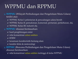 WPPMU dan RPPMU
 WPPMU (Wilayah Perlindungan dan Pengelolaan Mutu Udara)
terdiri atas:
 WPPMU Kelas I: pelestarian & pencadangan udara bersih
 WPPMU Kelas II: pemukiman, komersial, pertanian, perkebunan, dsj.
 WPPMU Kelas III: industri dsj.
 WPPMU disusun berdasarkan:
 hasil penghitungan emisi
 nilai konsentrasi udara ambien
 RTRW
 kesamaan karakteristik bentang alam
 kondisi iklim & meteorologi
 RPPMU (Rencana Perlindungan dan Pengelolaan Mutu Udara)
disusun berdasarkan:
 nilai konsentrasi udara ambien tertinggi di kelas WPPMU
 