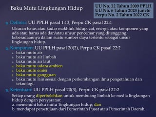  Definisi: UU PPLH pasal 1:13, Perpu CK pasal 22:1
Ukuran batas atau kadar makhluk hidup, zat, energi, atau komponen yang
ada atau harus ada dan/atau unsur pencemar yang ditenggang
keberadaannya dalam suatu sumber daya tertentu sebagai unsur
lingkungan hidup.
 Komponen: UU PPLH pasal 20(2), Perpu CK pasal 22:2
a. baku mutu air
b. baku mutu air limbah
c. baku mutu air laut
d. baku mutu udara ambien
e. baku mutu emisi
f. baku mutu gangguan
g. baku mutu lain sesuai dengan perkembangan ilmu pengetahuan dan
teknologi.
 Ketentuan: UU PPLH pasal 20(3), Perpu CK pasal 22:2
Setiap orang diperbolehkan untuk membuang limbah ke media lingkungan
hidup dengan persyaratan:
a. memenuhi baku mutu 1ingkungan hidup; dan
b. mendapat persetujuan dari Pemerintah Pusat atau Pemerintah Daerah.
Baku Mutu Lingkungan Hidup UU No. 32 Tahun 2009 PPLH
UU No. 6 Tahun 2023 juncto
Perpu No. 2 Tahun 2022 CK
 