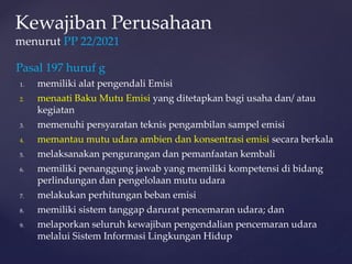 Pasal 197 huruf g
1. memiliki alat pengendali Emisi
2. menaati Baku Mutu Emisi yang ditetapkan bagi usaha dan/ atau
kegiatan
3. memenuhi persyaratan teknis pengambilan sampel emisi
4. memantau mutu udara ambien dan konsentrasi emisi secara berkala
5. melaksanakan pengurangan dan pemanfaatan kembali
6. memiliki penanggung jawab yang memiliki kompetensi di bidang
perlindungan dan pengelolaan mutu udara
7. melakukan perhitungan beban emisi
8. memiliki sistem tanggap darurat pencemaran udara; dan
9. melaporkan seluruh kewajiban pengendalian pencemaran udara
melalui Sistem Informasi Lingkungan Hidup
Kewajiban Perusahaan
menurut PP 22/2021
 