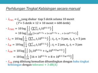 Perhitungan Tingkat Kebisingan secara manual
• L𝑇𝑇𝑇𝑇𝑇 = Leq yang diukur tiap 5 detik selama 10 menit
(T = 5 detik × 12 × 10 menit = 600 detik)
• 𝐿𝐿𝑇𝑇𝑇𝑇𝑇 = 10 log
1
𝑇𝑇
∑𝑖𝑖=1
12
𝑡𝑡𝑖𝑖100.1 𝐿𝐿𝐿𝐿
= 10 log 1
600
5×100.1 𝐿𝐿1 + 5×100.1 𝐿𝐿2 + … + 5×100.1 𝐿𝐿12
• 𝐿𝐿𝑆𝑆 = 10 log
1
16
∑𝑖𝑖=1
4
𝑡𝑡𝑖𝑖100.1 𝐿𝐿𝑖𝑖 ; t1, t3 = 3 jam, t2, t4 = 5 jam
• 𝐿𝐿𝑀𝑀 = 10 log
1
8
∑𝑖𝑖=5
7
𝑡𝑡𝑖𝑖100.1 𝐿𝐿𝑖𝑖 ; t5 = 2 jam, t6, t7 = 3 jam
• 𝐿𝐿𝑆𝑆𝑀𝑀 = 10 log
1
𝑇𝑇
𝑡𝑡𝑆𝑆100.1 𝐿𝐿𝑆𝑆 + 𝑡𝑡𝑀𝑀100.1 𝐿𝐿𝑀𝑀+5
= 10 log
1
24
16 × 100.1 𝐿𝐿𝑆𝑆 + 8 × 100.1 (𝐿𝐿𝑀𝑀+5)
• LSM yang dihitung kemudian dibandingkan dengan baku tingkat
kebisingan dengan toleransi + 3 dB(A)
 