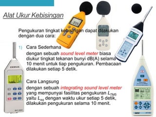 Alat Ukur Kebisingan
Pengukuran tingkat kebisingan dapat dilakukan
dengan dua cara:
1) Cara Sederhana
dengan sebuah sound level meter biasa
diukur tingkat tekanan bunyi dB(A) selama
10 menit untuk tiap pengukuran. Pembacaan
dilakukan setiap 5 detik.
2) Cara Langsung
dengan sebuah integrating sound level meter
yang mempunyai fasilitas pengukuran LTM5
yaitu Leq dengan waktu ukur setiap 5 detik,
dilakukan pengukuran selama 10 menit.
 