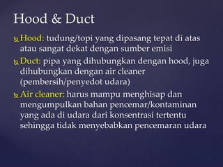  Hood: tudung/topi yang dipasang tepat di atas
atau sangat dekat dengan sumber emisi
 Duct: pipa yang dihubungkan dengan hood, juga
dihubungkan dengan air cleaner
(pembersih/penyedot udara)
 Air cleaner: harus mampu menghisap dan
mengumpulkan bahan pencemar/kontaminan
yang ada di udara dari konsentrasi tertentu
sehingga tidak menyebabkan pencemaran udara
Hood & Duct
 