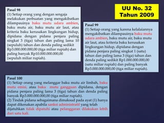 Pasal 100
(1) Setiap orang yang melanggar baku mutu air limbah, baku
mutu emisi, atau baku mutu gangguan dipidana, dengan
pidana penjara paling lama 3 (tiga) tahun dan denda paling
banyak Rp3.000.000.000,00 (tiga miliar rupiah).
(2) Tindak pidana sebagaimana dimaksud pada ayat (1) hanya
dapat dikenakan apabila sanksi administratif yang telah
dijatuhkan tidak dipatuhi atau pelanggaran dilakukan lebih
dari satu kali.
Pasal 98
(1) Setiap orang yang dengan sengaja
melakukan perbuatan yang mengakibatkan
dilampauinya baku mutu udara ambien,
baku mutu air, baku mutu air laut, atau
kriteria baku kerusakan lingkungan hidup,
dipidana dengan pidana penjara paling
singkat 3 (tiga) tahun dan paling lama 10
(sepuluh) tahun dan denda paling sedikit
Rp3.000.000.000,00 (tiga miliar rupiah) dan
paling banyak Rp10.000.000.000,00
(sepuluh miliar rupiah).
Pasal 99
(1) Setiap orang yang karena kelalaiannya
mengakibatkan dilampauinya baku mutu
udara ambien, baku mutu air, baku mutu
air laut, atau kriteria baku kerusakan
lingkungan hidup, dipidana dengan
pidana penjara paling singkat 1 (satu)
tahun dan paling lama 3 (tiga) tahun dan
denda paling sedikit Rp1.000.000.000,00
(satu miliar rupiah) dan paling banyak
Rp3.000.000.000,00 (tiga miliar rupiah).
UU No. 32
Tahun 2009
 