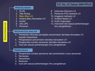 PENCEGAHAN
1. KLHS
2. Tata Ruang
3. Baku Mutu LH
4. Kriteria Baku Kerusakan LH
5. Amdal
6. UKL-UPL
7. Perizinan
PENANGGULANGAN
PENGENDALIAN
a. Pemberian informasi peringatan pencemaran dan/atau kerusakan LH
kepada masyarakat.
b. Pengisolasian pencemaran dan/atau kerusakan LH
c. Penghentian sumber pencemar dan/atau kerusakan LH
d. Cara lain sesuai perkembangan ilmu pengetahuan
PEMULIHAN
a. Penghentian sumber pencemar dan pembersihan unsur pencemar
b. Remediasi
c. Rehabilitasi
d. Restorasi
e. Cara lain sesuai perkembangan ilmu pengetahuan
8. Instrumen Ekonomi LH
9. Peraturan PUU berbasis LH
10. Anggaran berbasis LH
11. Analisis Resiko LH
12. Audit Lingkungan
13. Instrumen lain sesuai perkembangan
ilmu pengetahuan
UU No. 32 Tahun 2009 PPLH
 