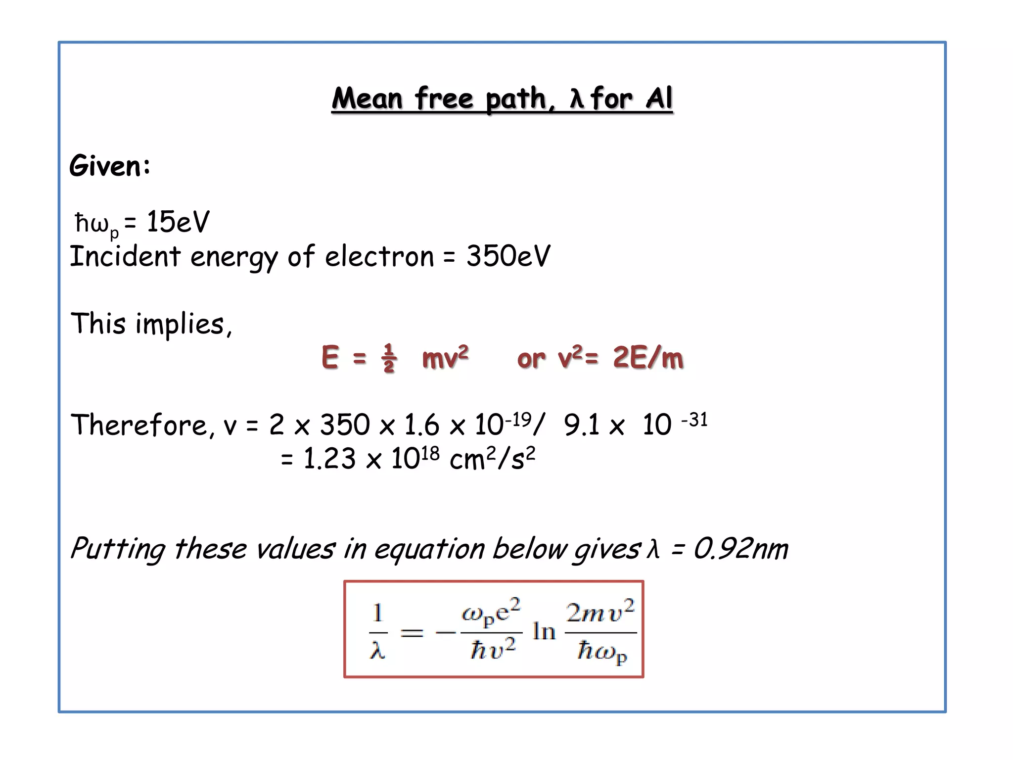 Mean free path, λ for Al
Given:
ћωp = 15eV
Incident energy of electron = 350eV
This implies,
E = ½ mv2 or v2= 2E/m
Therefore, v = 2 x 350 x 1.6 x 10-19/ 9.1 x 10 -31
= 1.23 x 1018 cm2/s2
Putting these values in equation below gives λ = 0.92nm
 