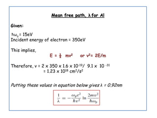 Mean free path, λ for Al
Given:
ћωp = 15eV
Incident energy of electron = 350eV
This implies,
E = ½ mv2 or v2= 2E/m
Therefore, v = 2 x 350 x 1.6 x 10-19/ 9.1 x 10 -31
= 1.23 x 1018 cm2/s2
Putting these values in equation below gives λ = 0.92nm
 