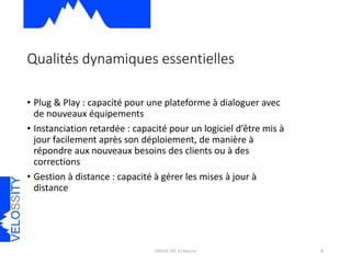 • Plug & Play : capacité pour une plateforme à dialoguer avec
de nouveaux équipements
• Instanciation retardée : capacité pour un logiciel d’être mis à
jour facilement après son déploiement, de manière à
répondre aux nouveaux besoins des clients ou à des
corrections
• Gestion à distance : capacité à gérer les mises à jour à
distance
Qualités dynamiques essentielles
MIAGE M2 St-Marcel 6
 