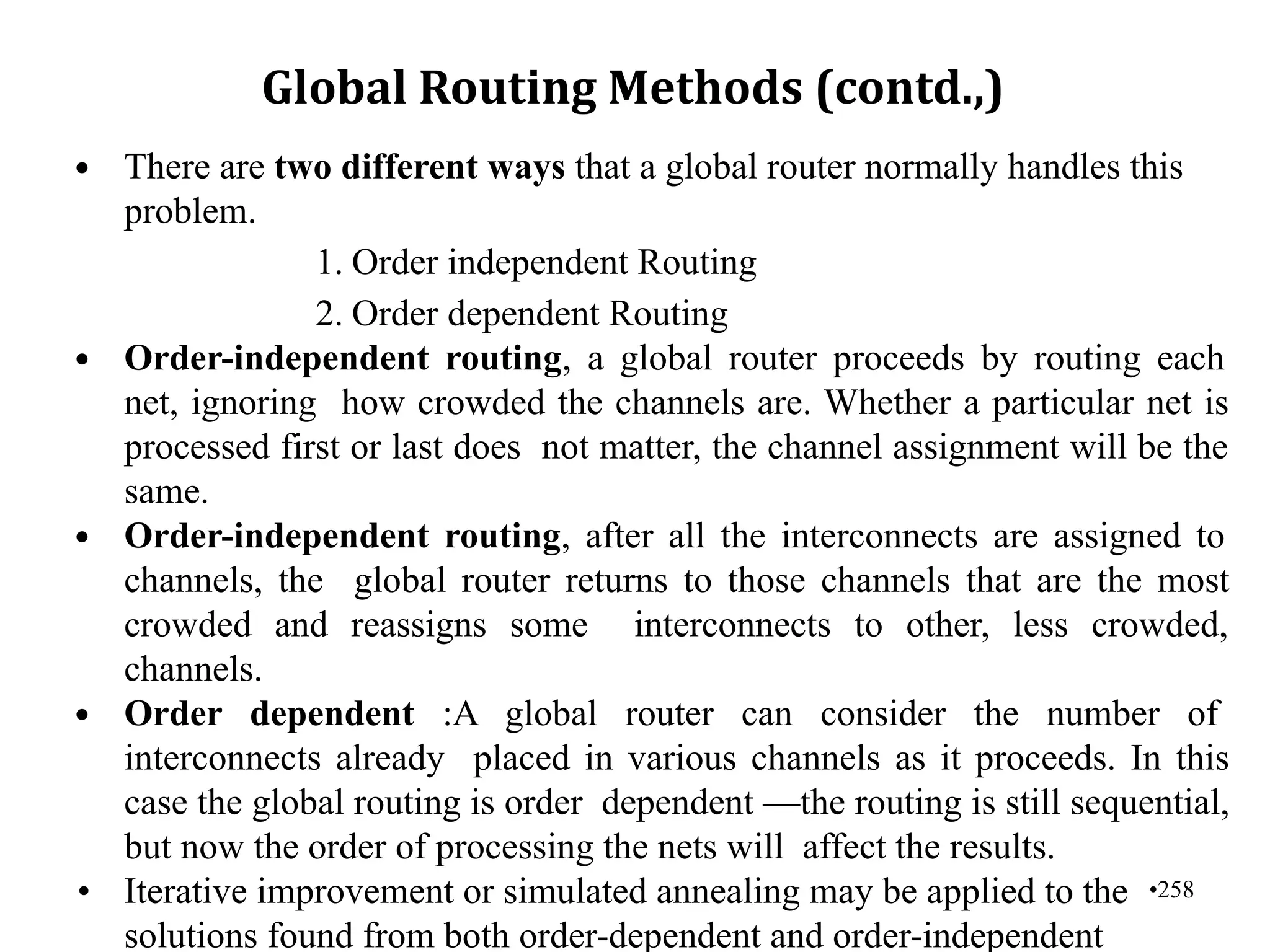 •258
Global Routing Methods (contd.,)
• There are two different ways that a global router normally handles this
problem.
1. Order independent Routing
2. Order dependent Routing
• Order-independent routing, a global router proceeds by routing each
net, ignoring how crowded the channels are. Whether a particular net is
processed first or last does not matter, the channel assignment will be the
same.
• Order-independent routing, after all the interconnects are assigned to
channels, the global router returns to those channels that are the most
crowded and reassigns some interconnects to other, less crowded,
channels.
• Order dependent :A global router can consider the number of
interconnects already placed in various channels as it proceeds. In this
case the global routing is order dependent —the routing is still sequential,
but now the order of processing the nets will affect the results.
• Iterative improvement or simulated annealing may be applied to the
solutions found from both order-dependent and order-independent
 