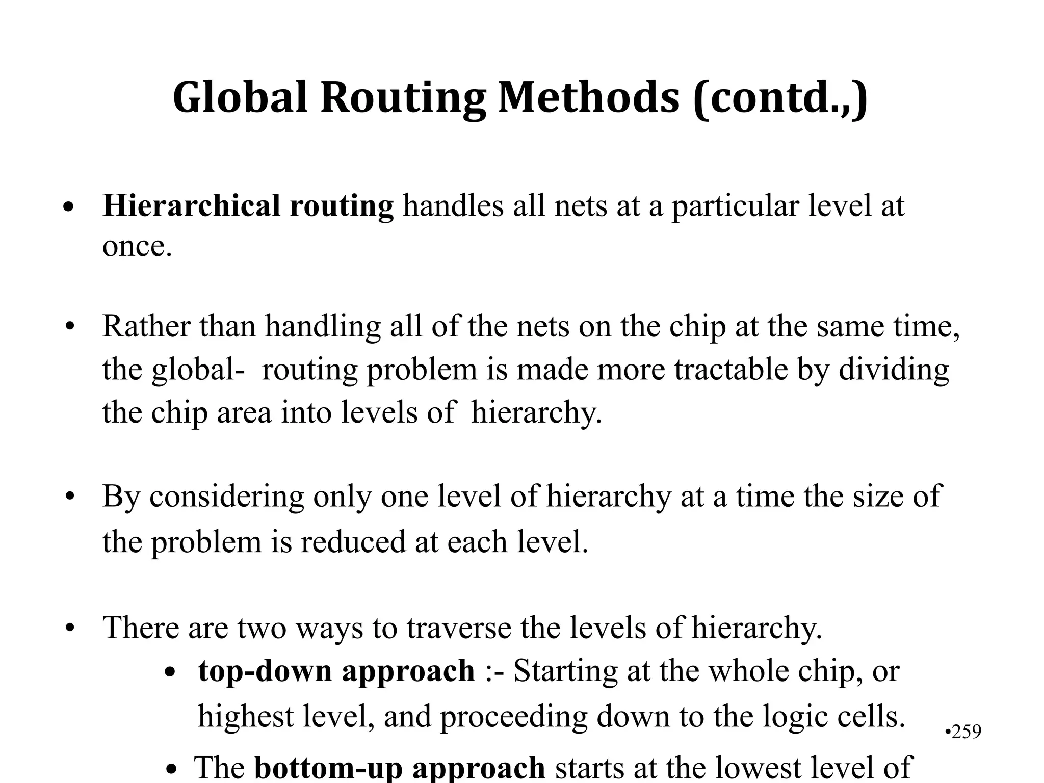 •259
Global Routing Methods (contd.,)
• Hierarchical routing handles all nets at a particular level at
once.
• Rather than handling all of the nets on the chip at the same time,
the global- routing problem is made more tractable by dividing
the chip area into levels of hierarchy.
• By considering only one level of hierarchy at a time the size of
the problem is reduced at each level.
• There are two ways to traverse the levels of hierarchy.
• top-down approach :- Starting at the whole chip, or
highest level, and proceeding down to the logic cells.
• The bottom-up approach starts at the lowest level of
 