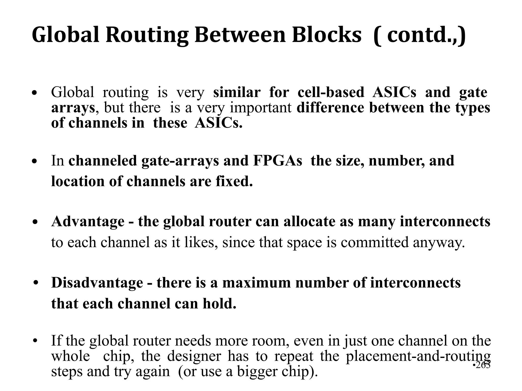 Global Routing Between Blocks ( contd.,)
• Global routing is very similar for cell-based ASICs and gate
arrays, but there is a very important difference between the types
of channels in these ASICs.
• In channeled gate-arrays and FPGAs the size, number, and
location of channels are fixed.
• Advantage - the global router can allocate as many interconnects
to each channel as it likes, since that space is committed anyway.
• Disadvantage - there is a maximum number of interconnects
that each channel can hold.
• If the global router needs more room, even in just one channel on the
whole chip, the designer has to repeat the placement-and-routing
steps and try again (or use a bigger chip).
•263
 