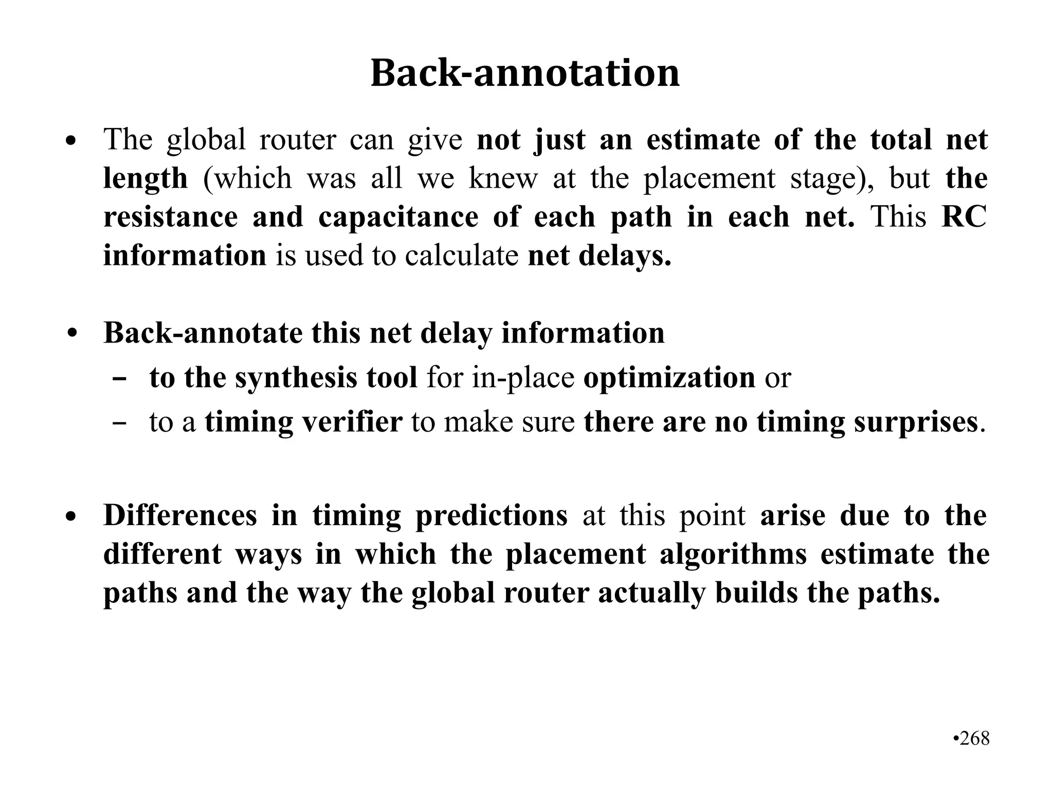 •268
Back-annotation
• The global router can give not just an estimate of the total net
length (which was all we knew at the placement stage), but the
resistance and capacitance of each path in each net. This RC
information is used to calculate net delays.
• Back-annotate this net delay information
– to the synthesis tool for in-place optimization or
– to a timing verifier to make sure there are no timing surprises.
• Differences in timing predictions at this point arise due to the
different ways in which the placement algorithms estimate the
paths and the way the global router actually builds the paths.
 