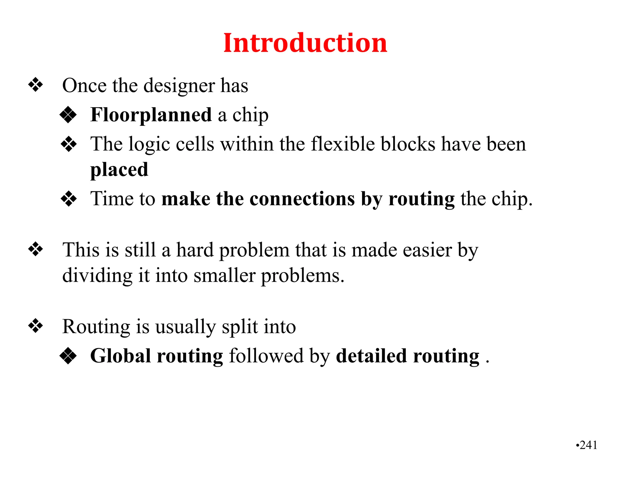 Introduction
❖ Once the designer has
❖ Floorplanned a chip
❖ The logic cells within the flexible blocks have been
placed
❖ Time to make the connections by routing the chip.
❖ This is still a hard problem that is made easier by
dividing it into smaller problems.
❖ Routing is usually split into
❖ Global routing followed by detailed routing .
•241
 