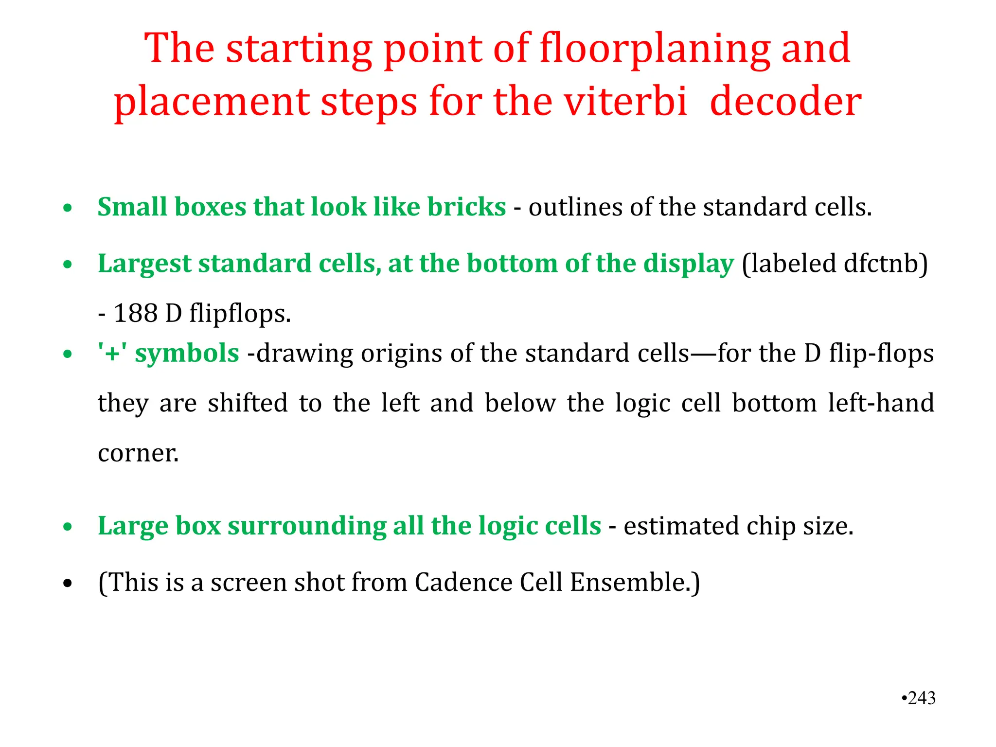 •243
The starting point of floorplaning and
placement steps for the viterbi decoder
• Small boxes that look like bricks - outlines of the standard cells.
• Largest standard cells, at the bottom of the display (labeled dfctnb)
- 188 D flipflops.
• '+' symbols -drawing origins of the standard cells—for the D flip-flops
they are shifted to the left and below the logic cell bottom left-hand
corner.
• Large box surrounding all the logic cells - estimated chip size.
• (This is a screen shot from Cadence Cell Ensemble.)
 