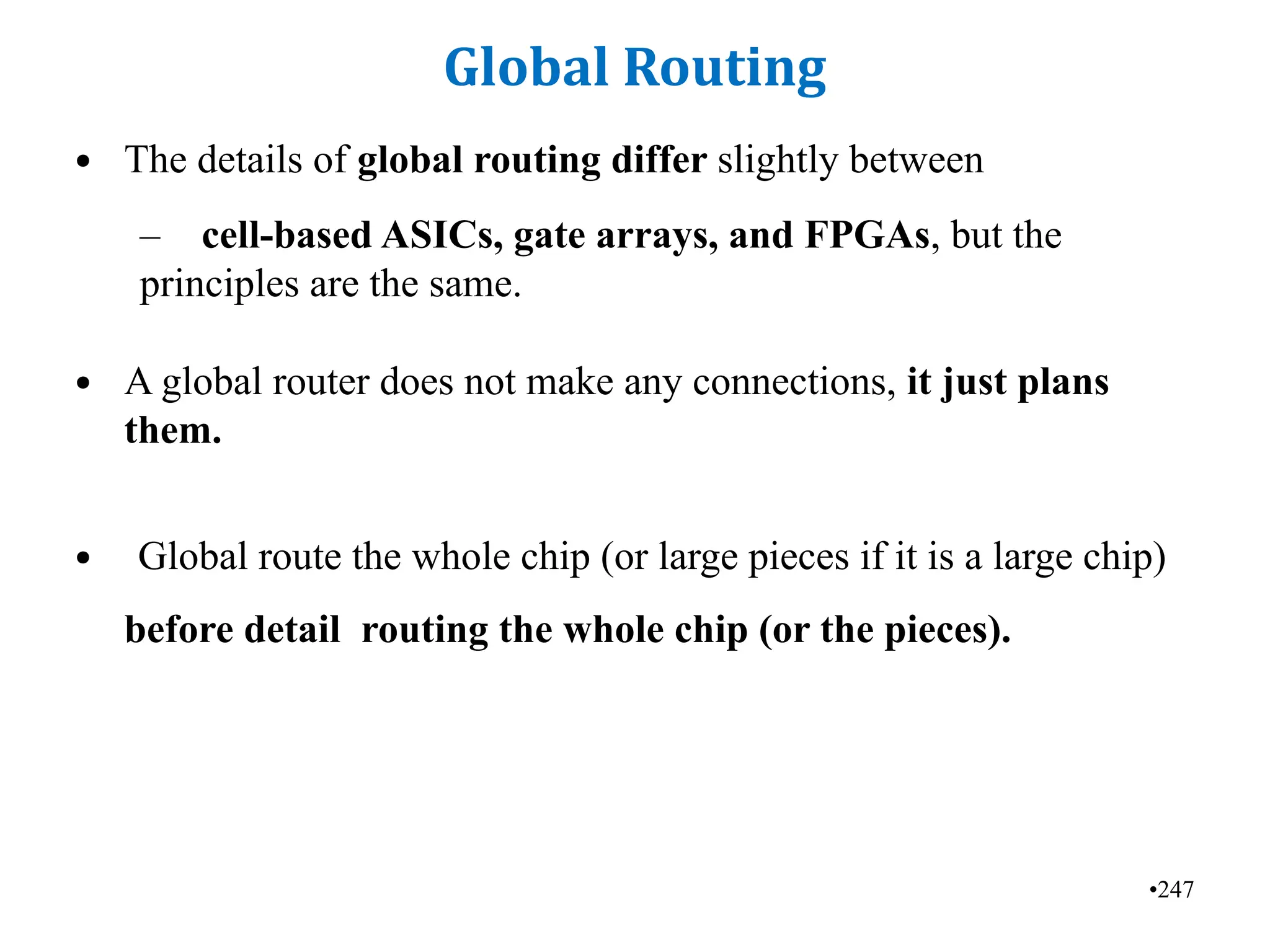 •247
Global Routing
• The details of global routing differ slightly between
– cell-based ASICs, gate arrays, and FPGAs, but the
principles are the same.
• A global router does not make any connections, it just plans
them.
• Global route the whole chip (or large pieces if it is a large chip)
before detail routing the whole chip (or the pieces).
 