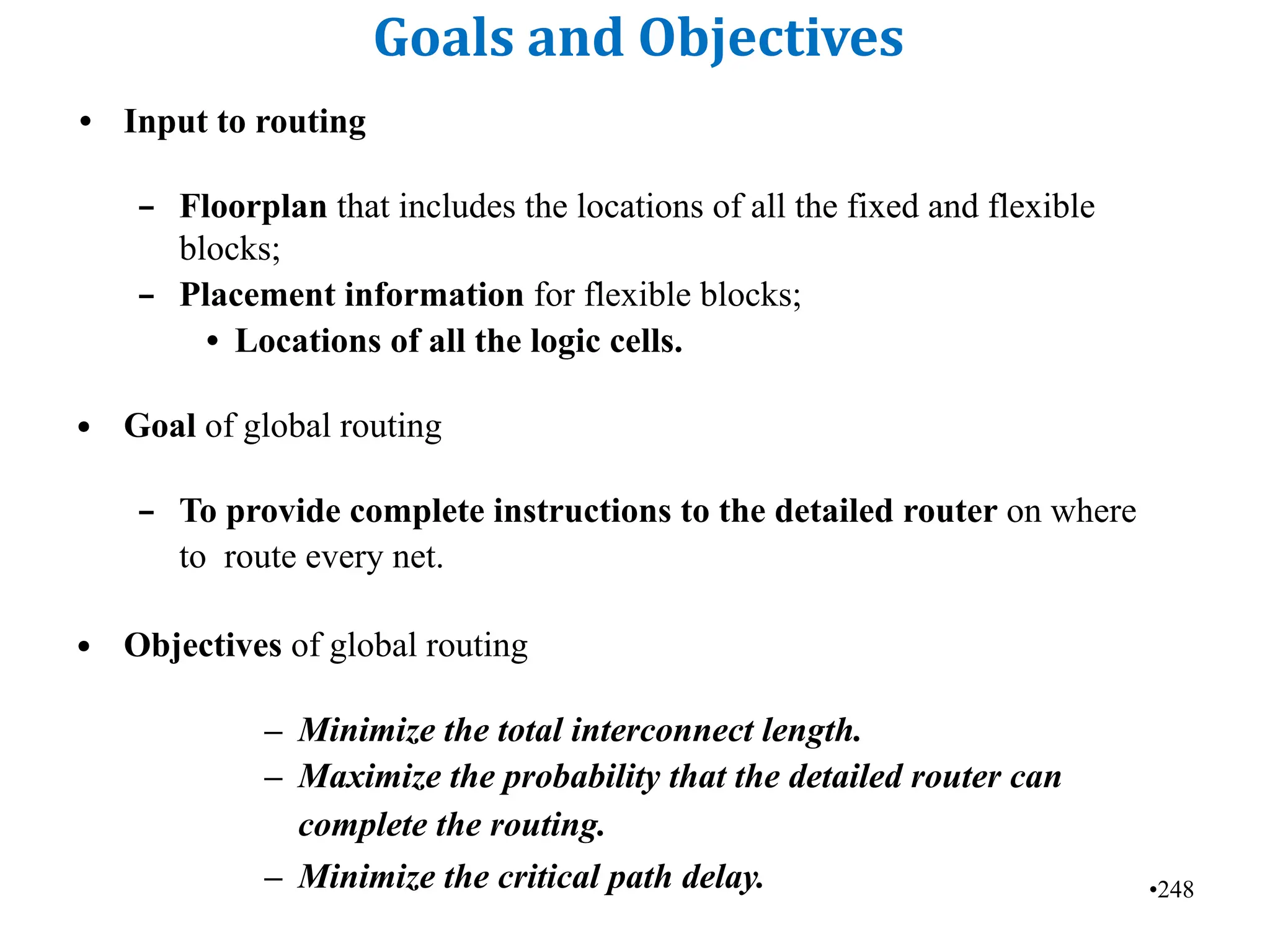 •248
Goals and Objectives
• Input to routing
– Floorplan that includes the locations of all the fixed and flexible
blocks;
– Placement information for flexible blocks;
• Locations of all the logic cells.
• Goal of global routing
– To provide complete instructions to the detailed router on where
to route every net.
• Objectives of global routing
– Minimize the total interconnect length.
– Maximize the probability that the detailed router can
complete the routing.
– Minimize the critical path delay.
 