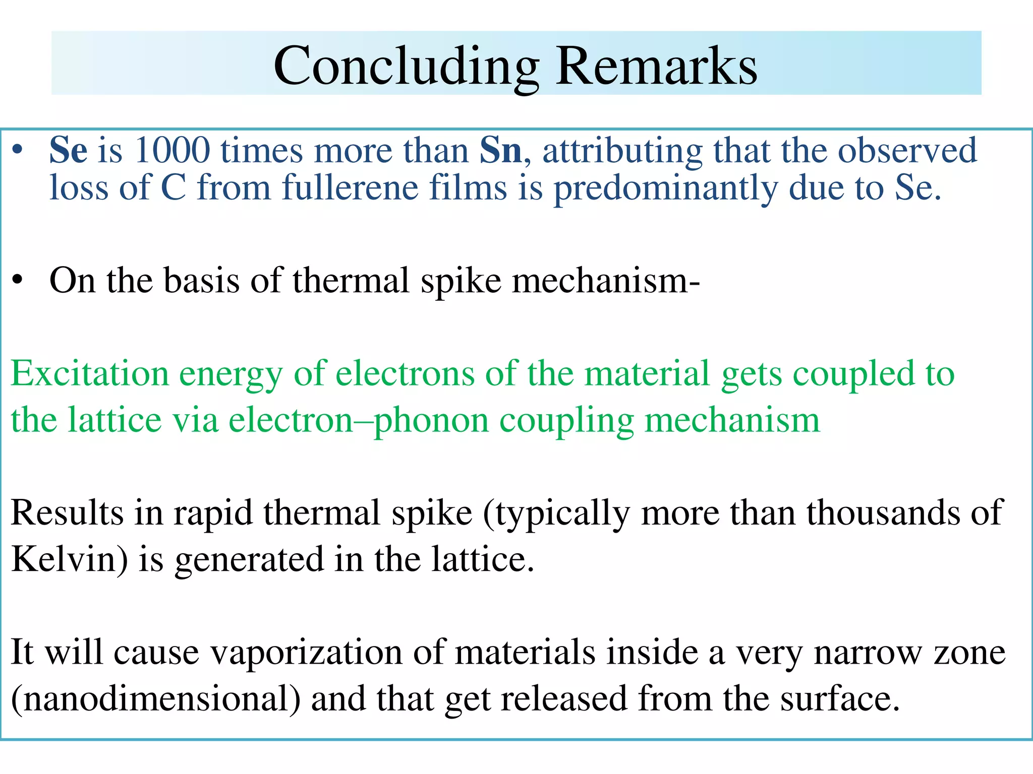 Concluding Remarks
• Se is 1000 times more than Sn, attributing that the observed
loss of C from fullerene films is predominantly due to Se.
• On the basis of thermal spike mechanism-
Excitation energy of electrons of the material gets coupled to
the lattice via electron–phonon coupling mechanism
Results in rapid thermal spike (typically more than thousands of
Kelvin) is generated in the lattice.
It will cause vaporization of materials inside a very narrow zone
(nanodimensional) and that get released from the surface.
 