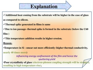 Additional heat coming from the substrate will be higher in the case of glass
as compared to silicon.
Thermal spike generated in films is same
Due to ion passage- thermal spike is formed in the substrate (below the C60
film )
This temperature addition results in higher erosion.
Reason-
•Temperature in Si - smear out more efficiently (higher thermal conductivity,
nearly 40 times more)
Influencing energy confinement of the film and hence the
sputtering yield
•Poor crystallinity of glass (electron-phonon coupling strength will be stronger,
resulting in high temperature rise).
Explanation
 
