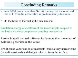 Concluding Remarks
• Se is 1000 times more than Sn, attributing that the observed
loss of C from fullerene films is predominantly due to Se.
• On the basis of thermal spike mechanism-
Excitation energy of electrons of the material gets coupled to
the lattice via electron–phonon coupling mechanism
Results in rapid thermal spike (typically more than thousands of
Kelvin) is generated in the lattice.
It will cause vaporization of materials inside a very narrow zone
(nanodimensional) and that get released from the surface.
 