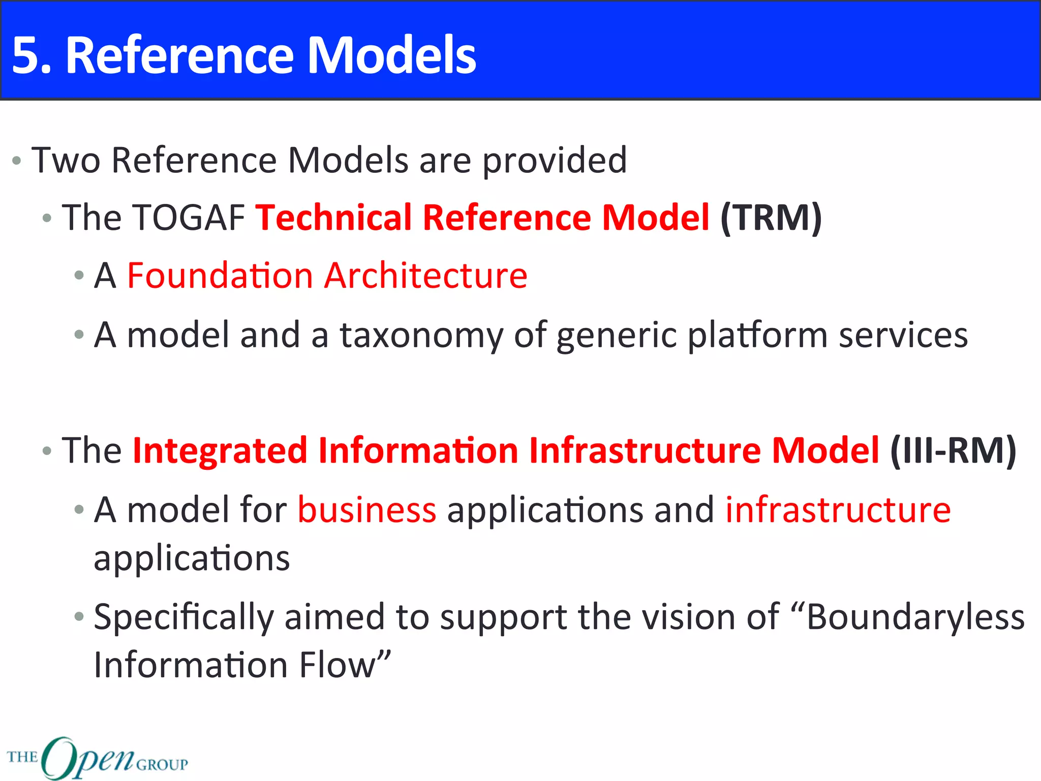 5.	Reference	Models	
• Two	Reference	Models	are	provided	
• The	TOGAF	Technical	Reference	Model	(TRM)	
• A	Founda@on	Architecture	
• A	model	and	a	taxonomy	of	generic	plaPorm	services	
• The	Integrated	Informa8on	Infrastructure	Model	(III-RM)	
• A	model	for	business	applica@ons	and	infrastructure	
applica@ons	
• Speciﬁcally	aimed	to	support	the	vision	of	“Boundaryless	
Informa@on	Flow”	
 