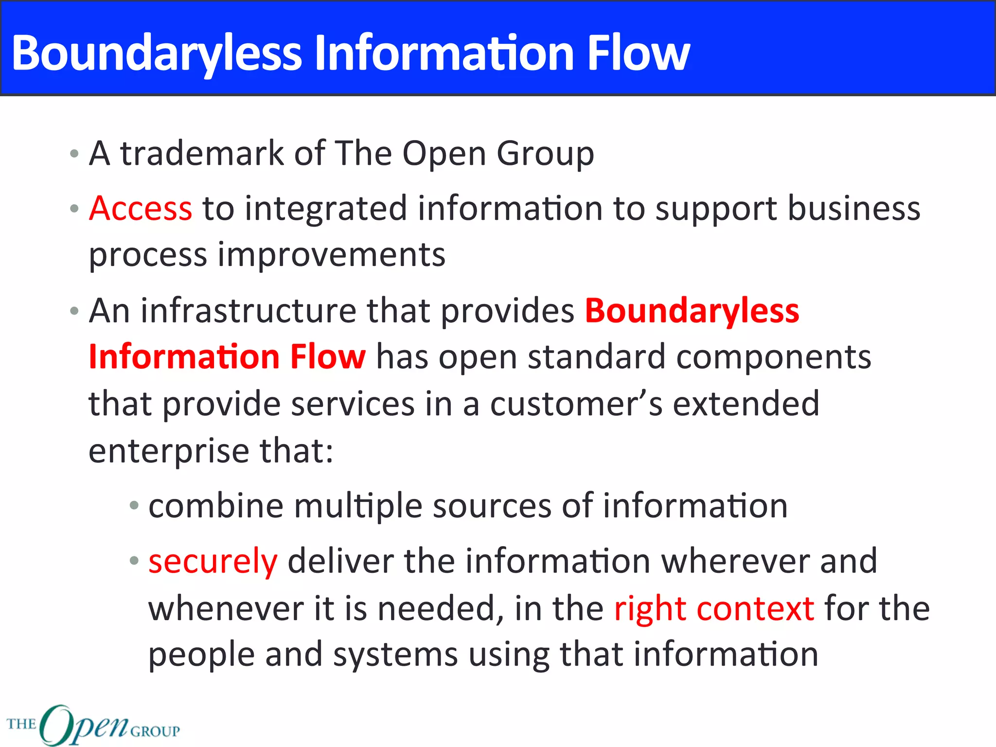 Boundaryless	Informa8on	Flow	
• A	trademark	of	The	Open	Group	
• Access	to	integrated	informa@on	to	support	business	
process	improvements	
• An	infrastructure	that	provides	Boundaryless	
Informa8on	Flow	has	open	standard	components	
that	provide	services	in	a	customer’s	extended	
enterprise	that:	
• combine	mul@ple	sources	of	informa@on	
• securely	deliver	the	informa@on	wherever	and	
whenever	it	is	needed,	in	the	right	context	for	the	
people	and	systems	using	that	informa@on	
 