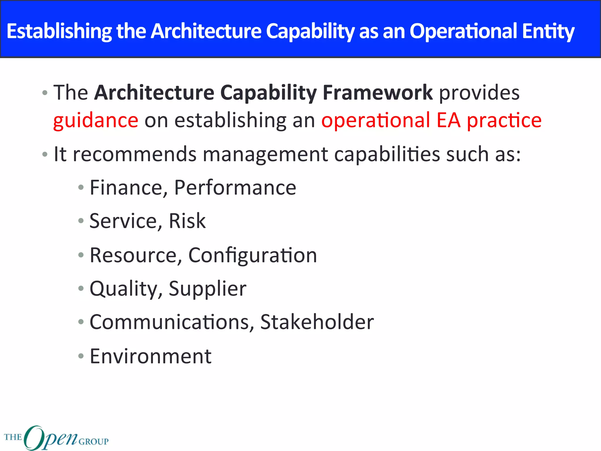 Establishing	the	Architecture	Capability	as	an	Opera8onal	En8ty	
• The	Architecture	Capability	Framework	provides	
guidance	on	establishing	an	opera@onal	EA	prac@ce	
• It	recommends	management	capabili@es	such	as:	
• Finance,	Performance	
• Service,	Risk	
• Resource,	Conﬁgura@on		
• Quality,	Supplier	
• Communica@ons,	Stakeholder	
• Environment	
 