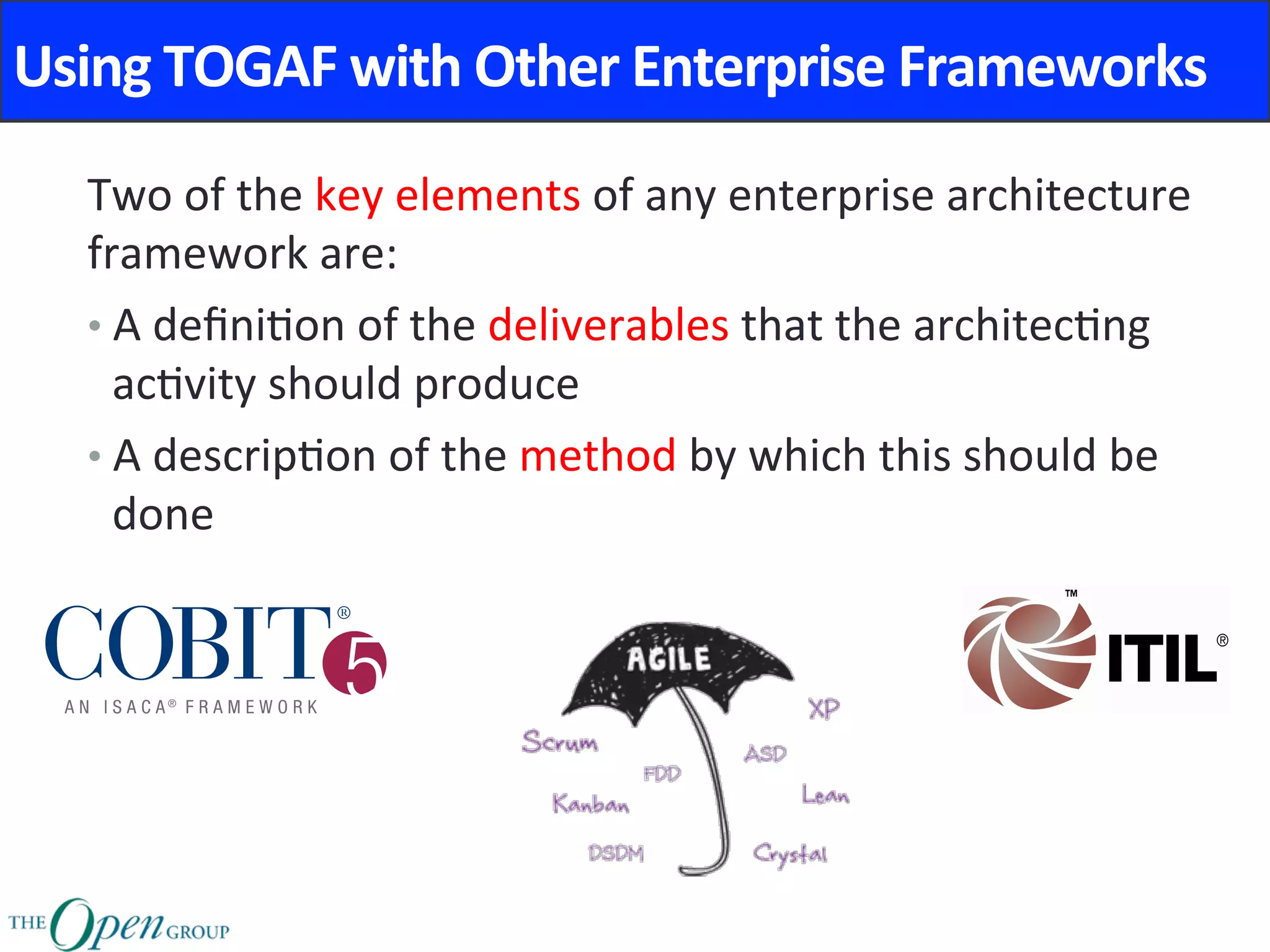 Using	TOGAF	with	Other	Enterprise	Frameworks	
Two	of	the	key	elements	of	any	enterprise	architecture	
framework	are:	
• A	deﬁni@on	of	the	deliverables	that	the	architec@ng	
ac@vity	should	produce	
• A	descrip@on	of	the	method	by	which	this	should	be	
done	
 