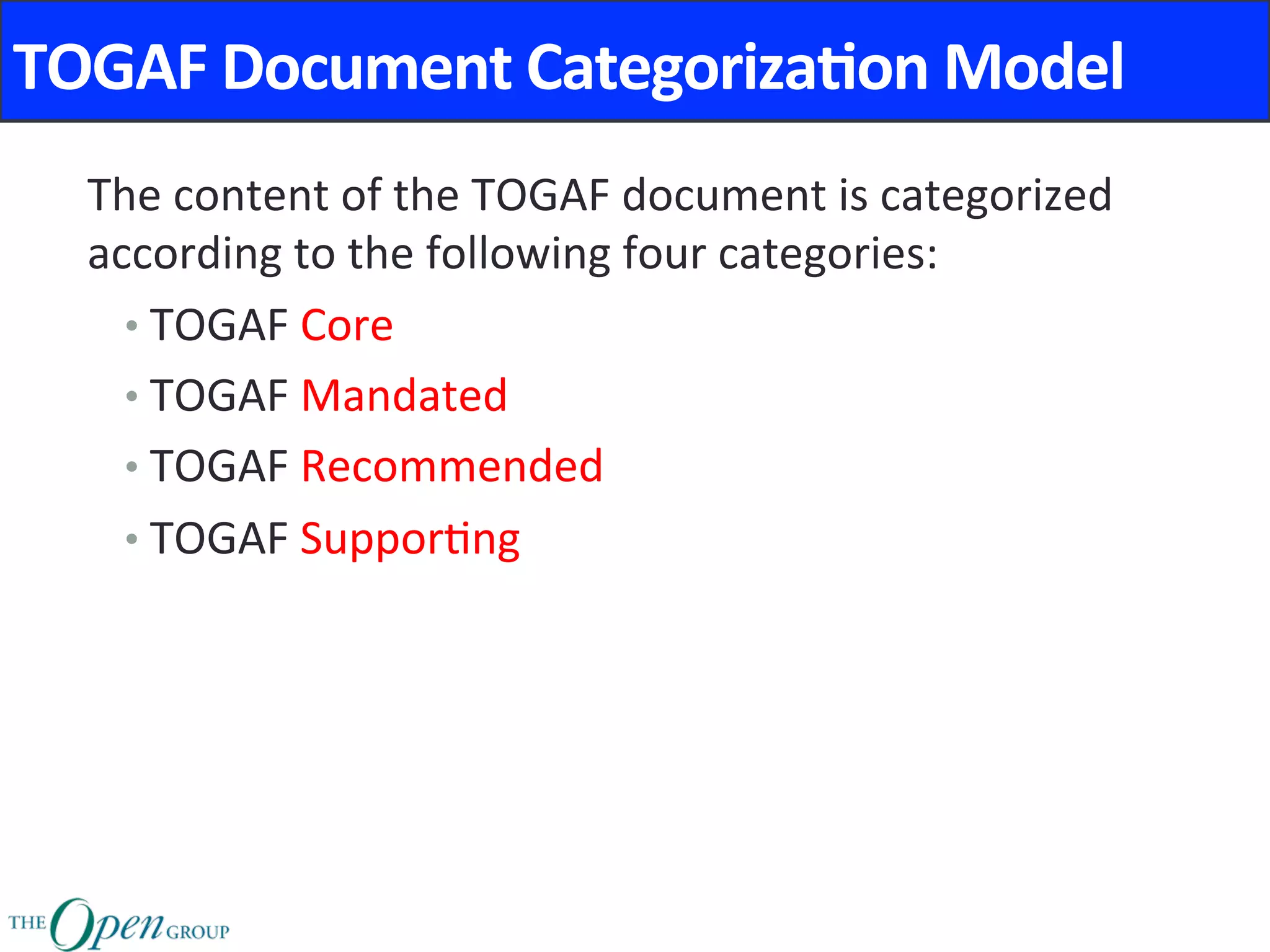 TOGAF	Document	Categoriza8on	Model	
The	content	of	the	TOGAF	document	is	categorized	
according	to	the	following	four	categories:	
• TOGAF	Core		
• TOGAF	Mandated		
• TOGAF	Recommended		
• TOGAF	Suppor@ng		
	
	
	
 