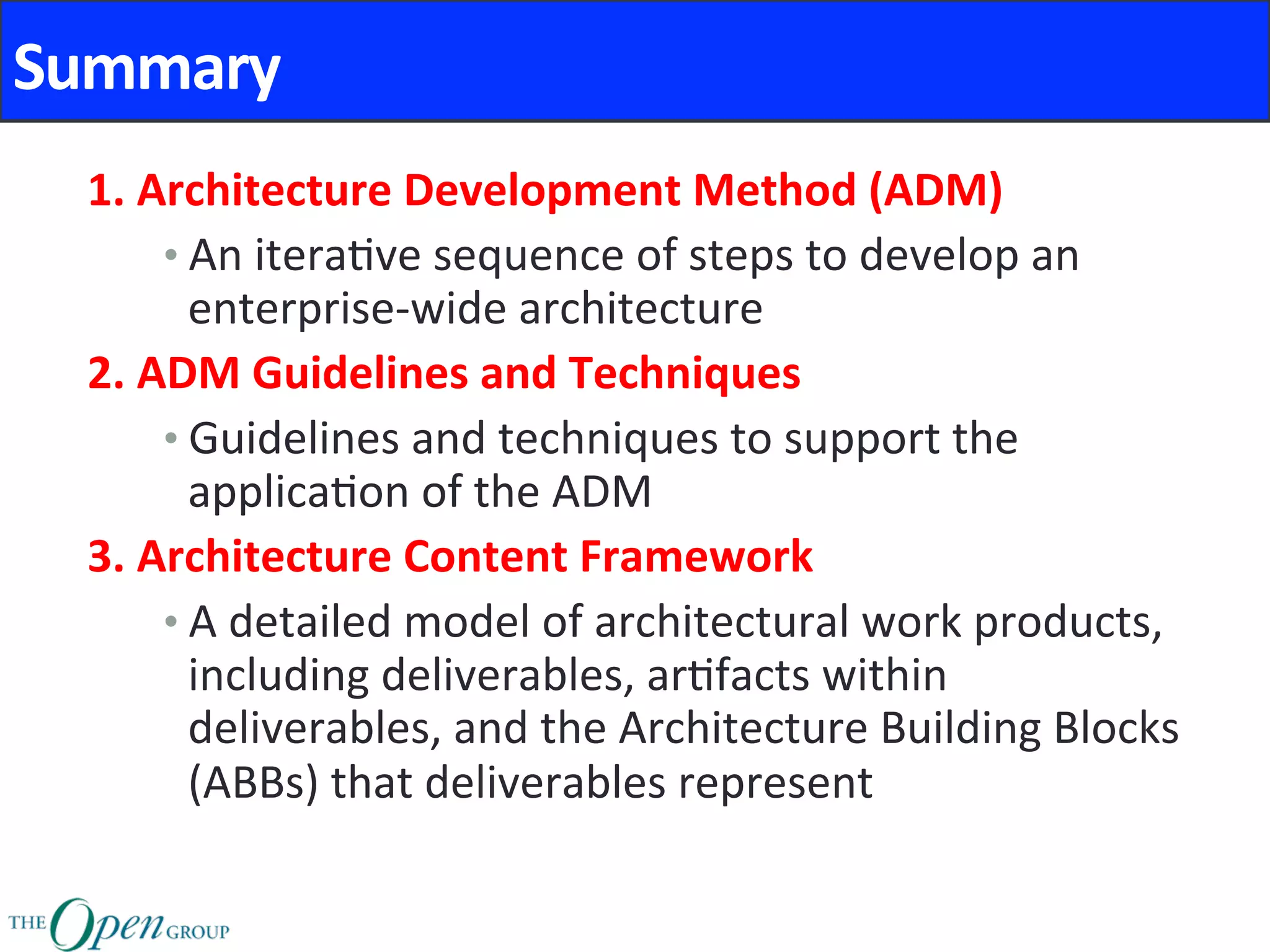 Summary	
1.	Architecture	Development	Method	(ADM)	
• An	itera@ve	sequence	of	steps	to	develop	an	
enterprise-wide	architecture	
2.	ADM	Guidelines	and	Techniques	
• Guidelines	and	techniques	to	support	the	
applica@on	of	the	ADM	
3.	Architecture	Content	Framework	
• A	detailed	model	of	architectural	work	products,	
including	deliverables,	ar@facts	within	
deliverables,	and	the	Architecture	Building	Blocks	
(ABBs)	that	deliverables	represent	
 