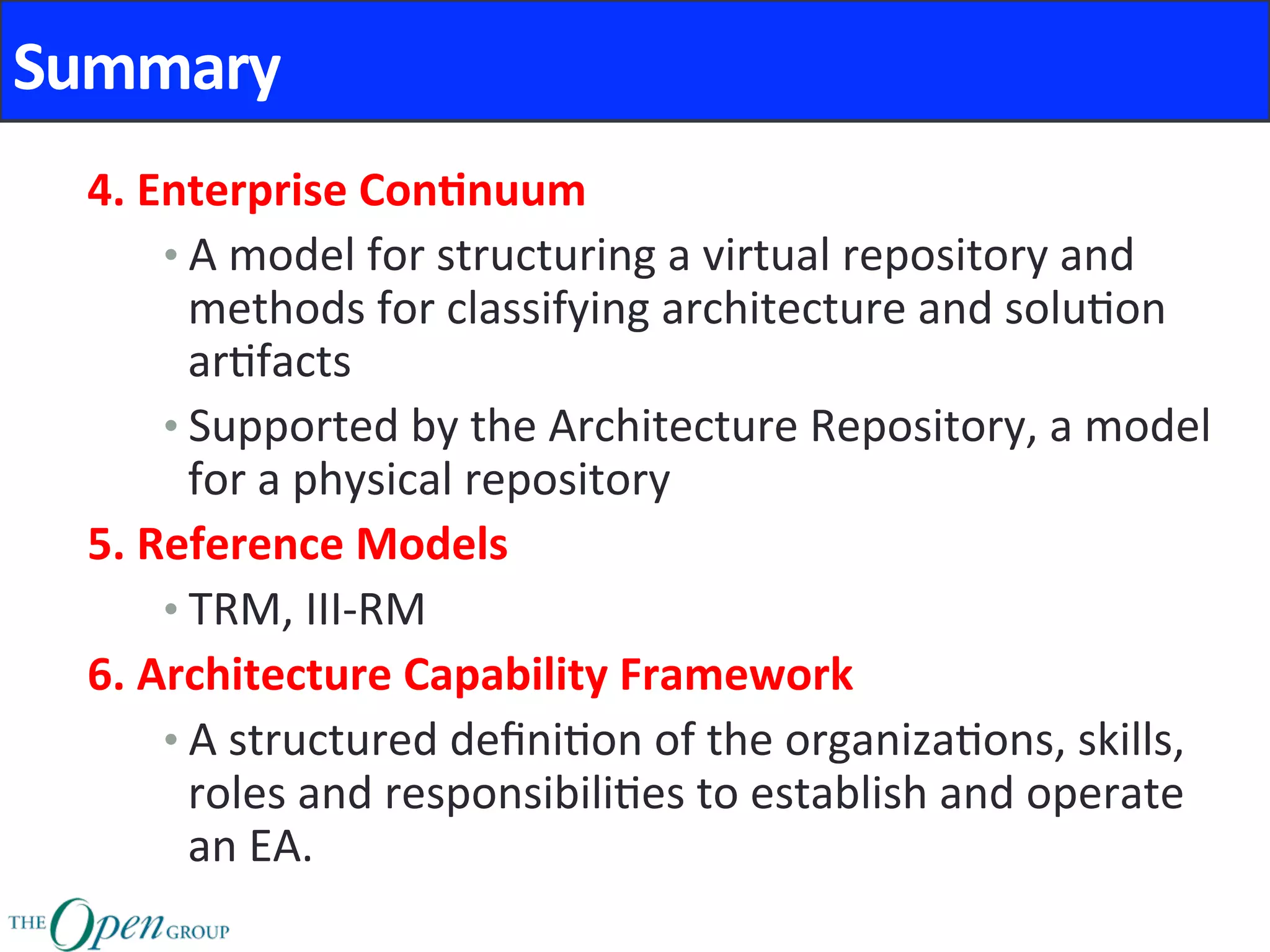 Summary	
4.	Enterprise	Con8nuum	
• A	model	for	structuring	a	virtual	repository	and	
methods	for	classifying	architecture	and	solu@on	
ar@facts	
• Supported	by	the	Architecture	Repository,	a	model	
for	a	physical	repository	
5.	Reference	Models	
• TRM,	III-RM	
6.	Architecture	Capability	Framework	
• A	structured	deﬁni@on	of	the	organiza@ons,	skills,	
roles	and	responsibili@es	to	establish	and	operate	
an	EA.	
 