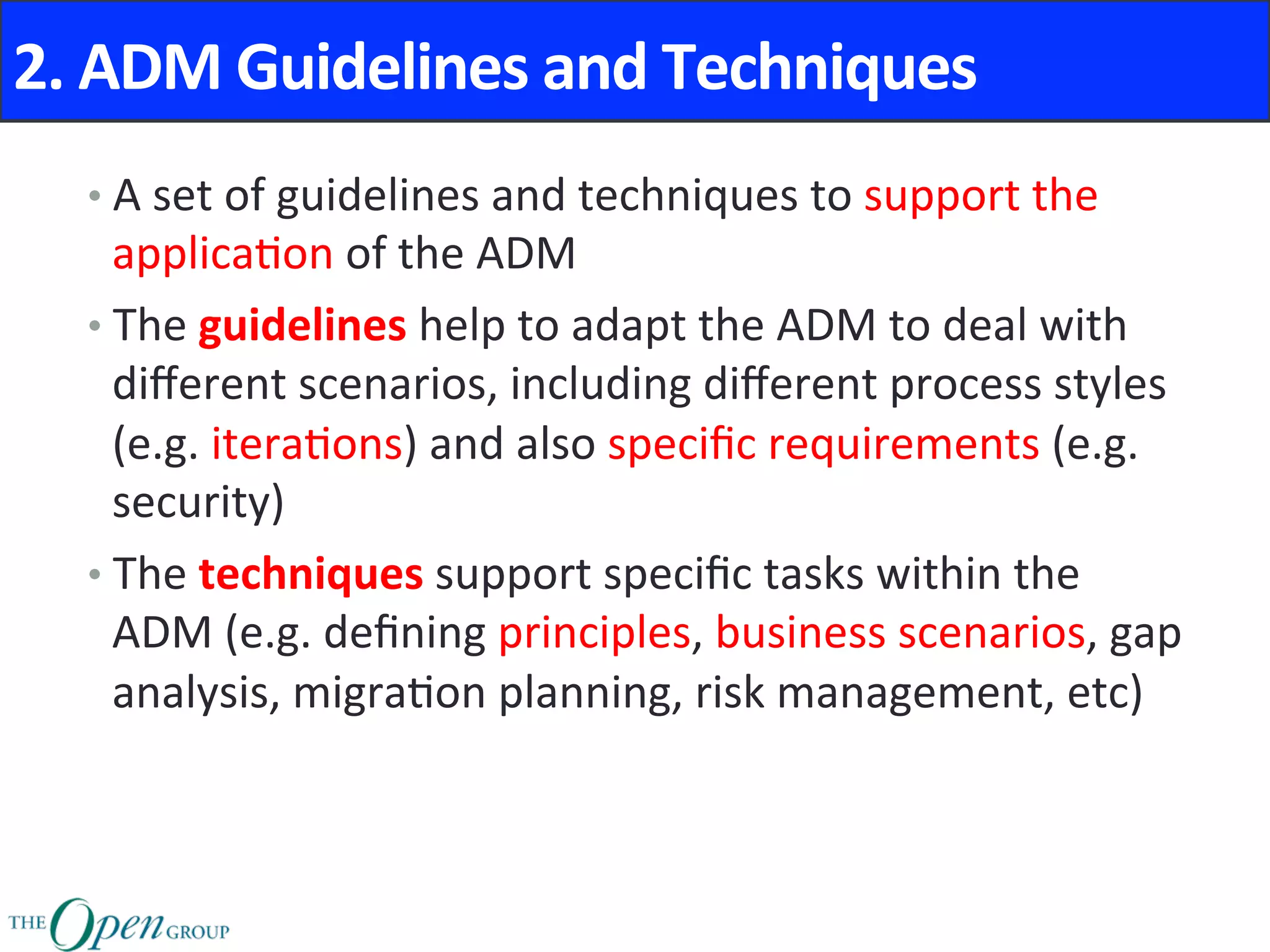 2.	ADM	Guidelines	and	Techniques	
• A	set	of	guidelines	and	techniques	to	support	the	
applica@on	of	the	ADM	
• The	guidelines	help	to	adapt	the	ADM	to	deal	with	
diﬀerent	scenarios,	including	diﬀerent	process	styles	
(e.g.	itera@ons)	and	also	speciﬁc	requirements	(e.g.	
security)	
• The	techniques	support	speciﬁc	tasks	within	the	
ADM	(e.g.	deﬁning	principles,	business	scenarios,	gap	
analysis,	migra@on	planning,	risk	management,	etc)	
 