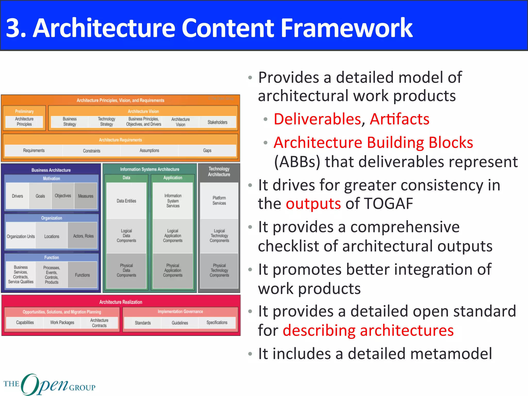 3.	Architecture	Content	Framework	
•  Provides	a	detailed	model	of	
architectural	work	products	
•  Deliverables,	Ar@facts	
•  Architecture	Building	Blocks	
(ABBs)	that	deliverables	represent	
•  It	drives	for	greater	consistency	in	
the	outputs	of	TOGAF	
•  It	provides	a	comprehensive	
checklist	of	architectural	outputs	
•  It	promotes	beNer	integra@on	of	
work	products	
•  It	provides	a	detailed	open	standard	
for	describing	architectures	
•  It	includes	a	detailed	metamodel	
 