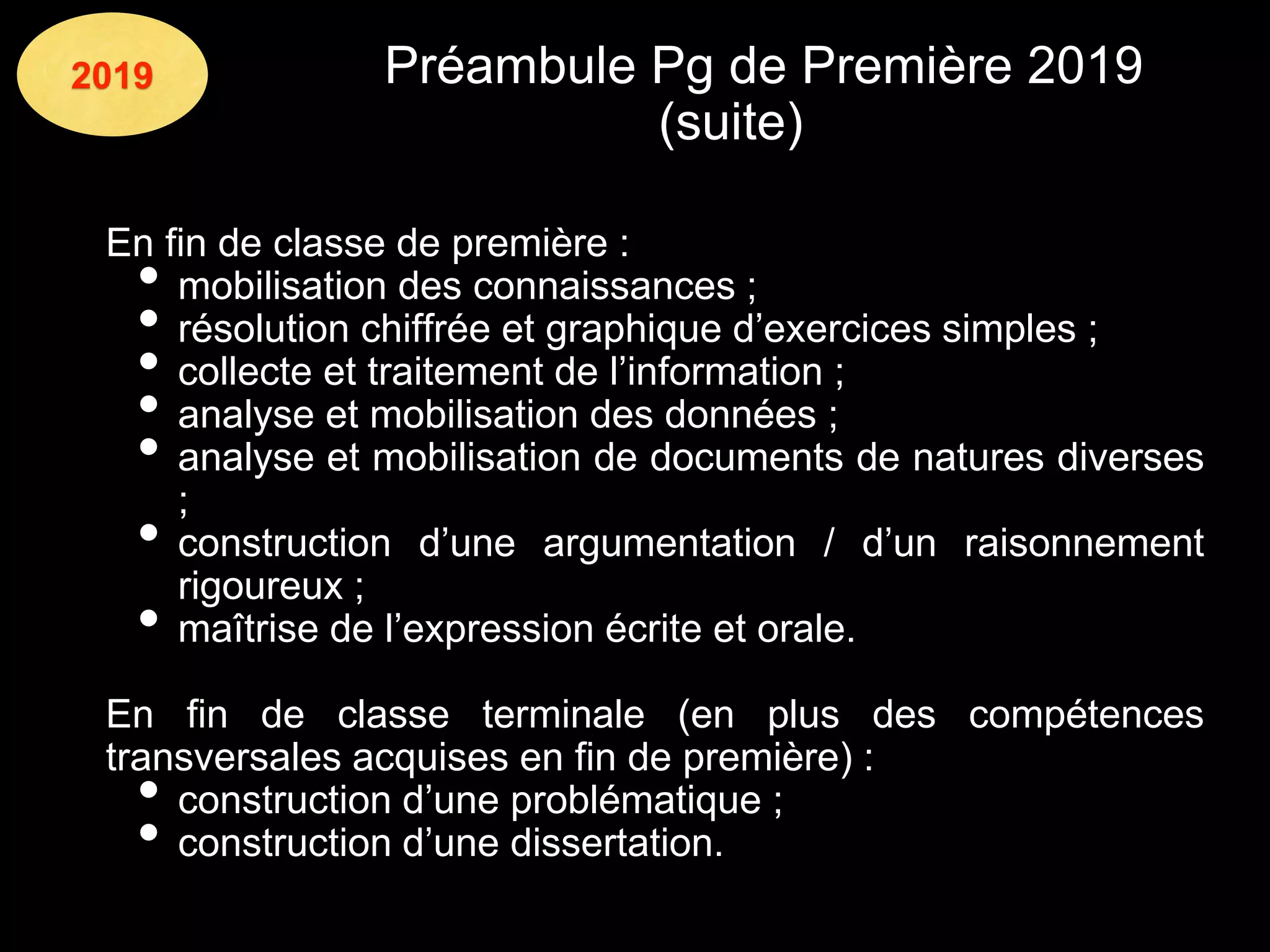 2019 Préambule Pg de Première 2019
(suite)
En fin de classe de première :
• mobilisation des connaissances ;
• résolution chiffrée et graphique d’exercices simples ;
• collecte et traitement de l’information ;
• analyse et mobilisation des données ;
• analyse et mobilisation de documents de natures diverses
;
• construction d’une argumentation / d’un raisonnement
rigoureux ;
• maîtrise de l’expression écrite et orale.
En fin de classe terminale (en plus des compétences
transversales acquises en fin de première) :
• construction d’une problématique ;
• construction d’une dissertation.
 
