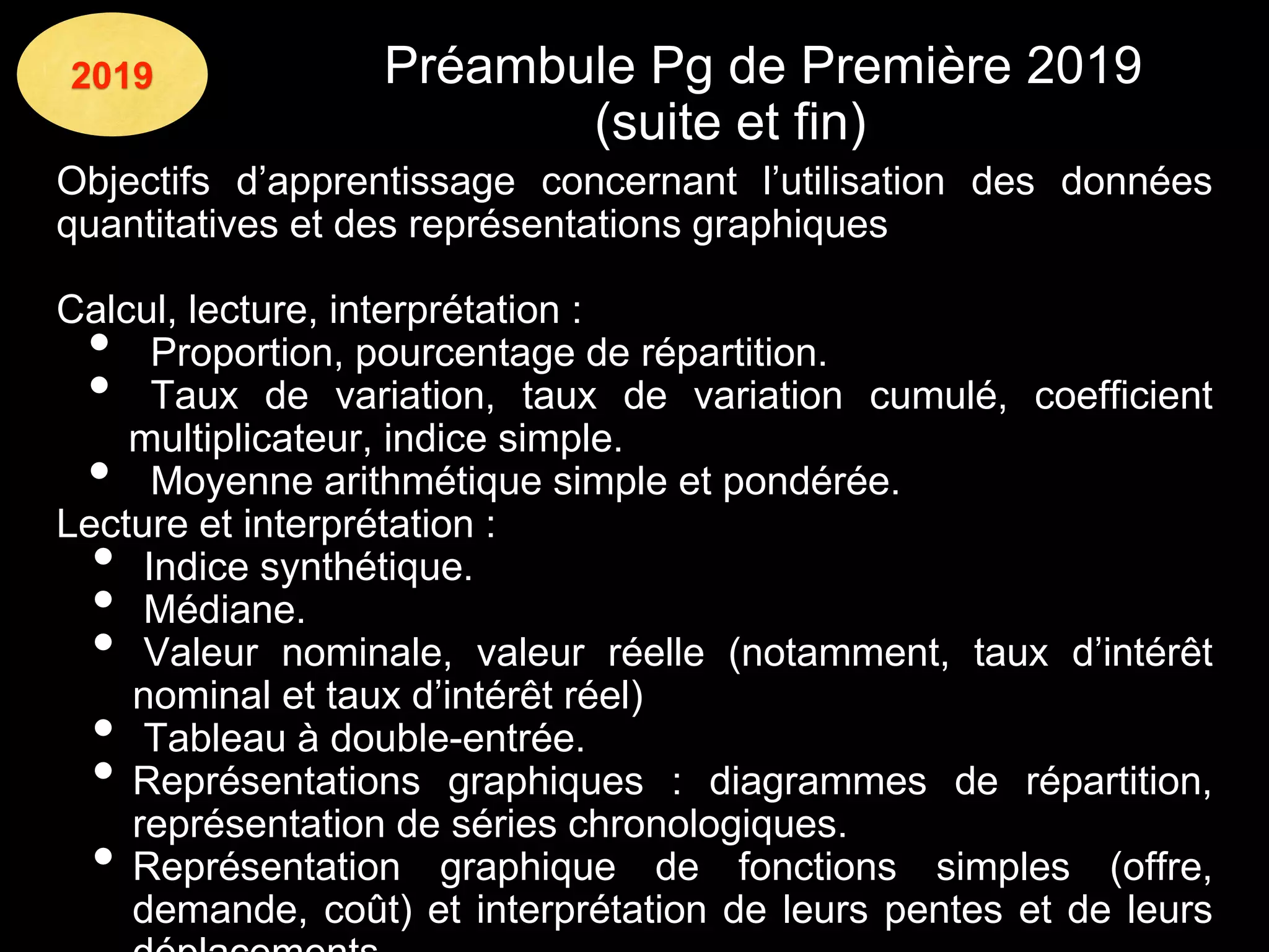 2019 Préambule Pg de Première 2019
(suite et fin)
Objectifs d’apprentissage concernant l’utilisation des données
quantitatives et des représentations graphiques
Calcul, lecture, interprétation :
• Proportion, pourcentage de répartition.
• Taux de variation, taux de variation cumulé, coefficient
multiplicateur, indice simple.
• Moyenne arithmétique simple et pondérée.
Lecture et interprétation :
• Indice synthétique.
• Médiane.
• Valeur nominale, valeur réelle (notamment, taux d’intérêt
nominal et taux d’intérêt réel)
• Tableau à double-entrée.
• Représentations graphiques : diagrammes de répartition,
représentation de séries chronologiques.
• Représentation graphique de fonctions simples (offre,
demande, coût) et interprétation de leurs pentes et de leurs
 