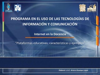 PROGRAMA EN EL USO DE LAS TECNOLOGÍAS DE
     INFORMACIÓN Y COMUNICACIÓN

                Internet en la Docencia

  “Plataformas educativas; características y ejemplos”




                                  Elaboró: L.S.C. Arturo Ocampo López
 