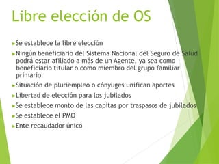 Libre elección de OS
▶Se establece la libre elección
▶Ningún beneficiario del Sistema Nacional del Seguro de Salud
podrá estar afiliado a más de un Agente, ya sea como
beneficiario titular o como miembro del grupo familiar
primario.
▶Situación de pluriempleo o cónyuges unifican aportes
▶Libertad de elección para los jubilados
▶Se establece monto de las capitas por traspasos de jubilados
▶Se establece el PMO
▶Ente recaudador único
 